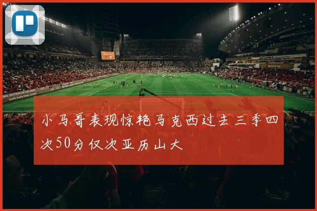 小马哥表现惊艳马克西过去三季四次50分仅次亚历山大