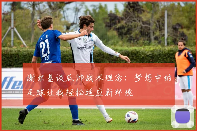 谢尔基谈瓜帅战术理念：梦想中的足球让我轻松适应新环境