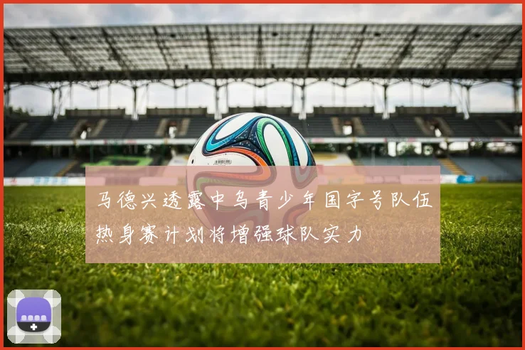 马德兴透露中乌青少年国字号队伍热身赛计划将增强球队实力