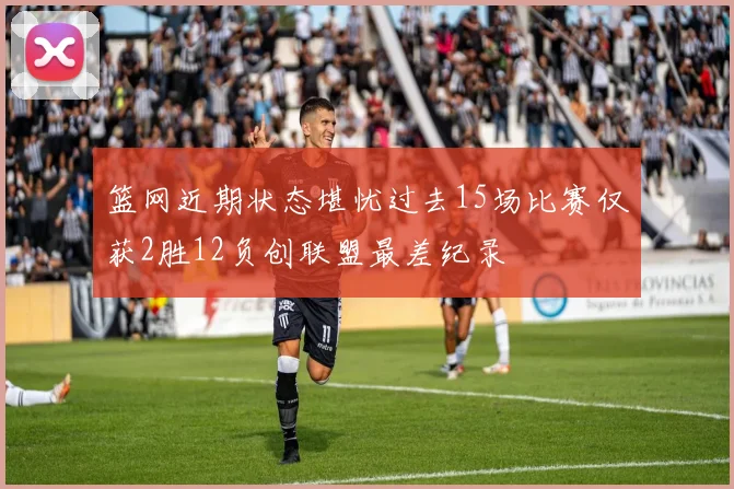 篮网近期状态堪忧过去15场比赛仅获2胜12负创联盟最差纪录