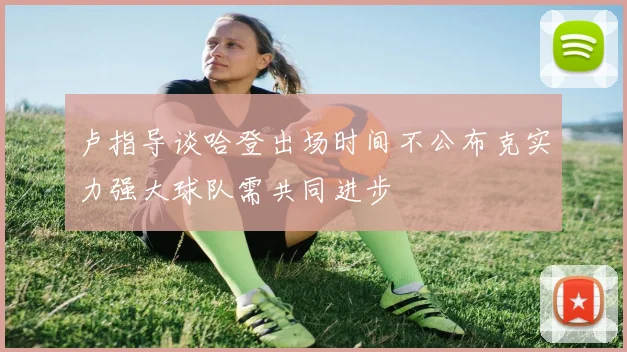 卢指导谈哈登出场时间不公布克实力强大球队需共同进步