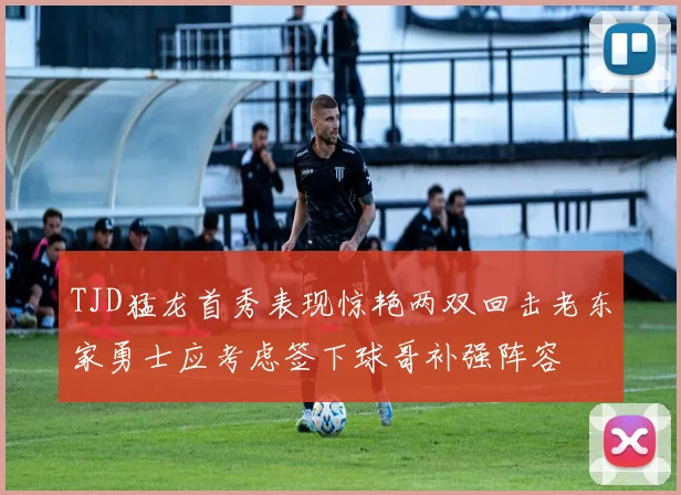 TJD猛龙首秀表现惊艳两双回击老东家勇士应考虑签下球哥补强阵容