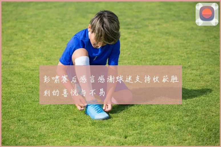 彭啸赛后感言感谢球迷支持收获胜利的喜悦与不易