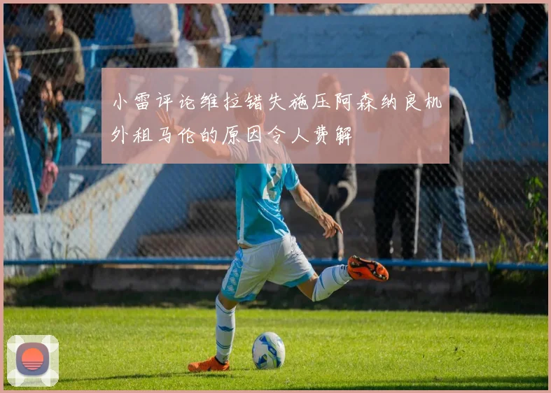 小雷评论维拉错失施压阿森纳良机外租马伦的原因令人费解