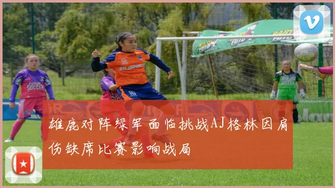 雄鹿对阵绿军面临挑战AJ格林因肩伤缺席比赛影响战局