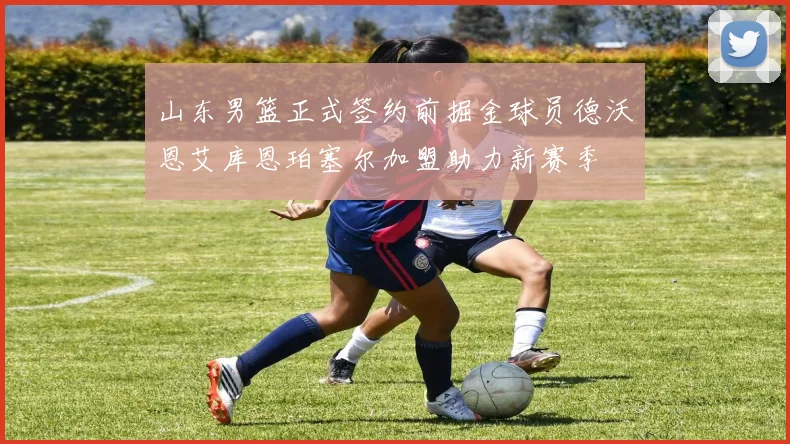 山东男篮正式签约前掘金球员德沃恩艾库恩珀塞尔加盟助力新赛季