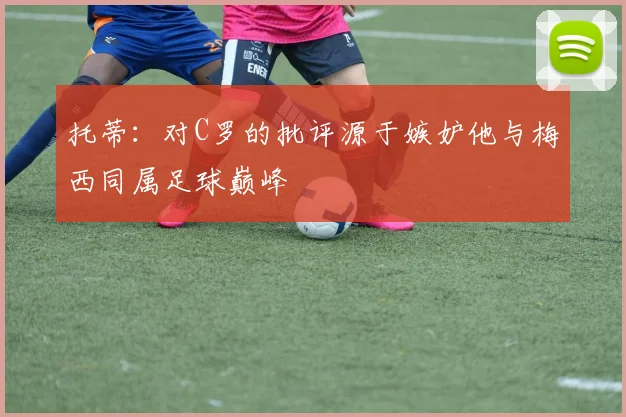 托蒂：对C罗的批评源于嫉妒他与梅西同属足球巅峰
