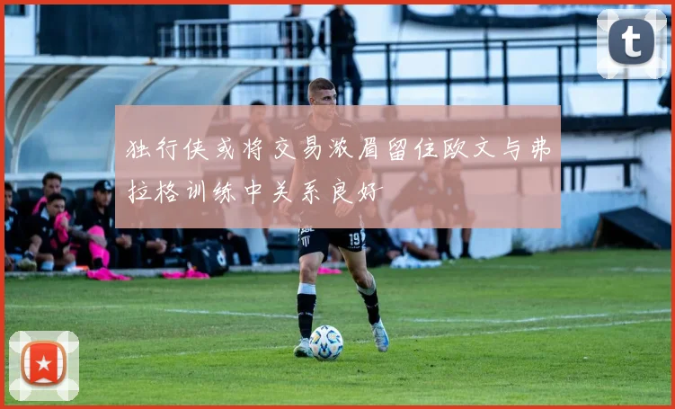 独行侠或将交易浓眉留住欧文与弗拉格训练中关系良好