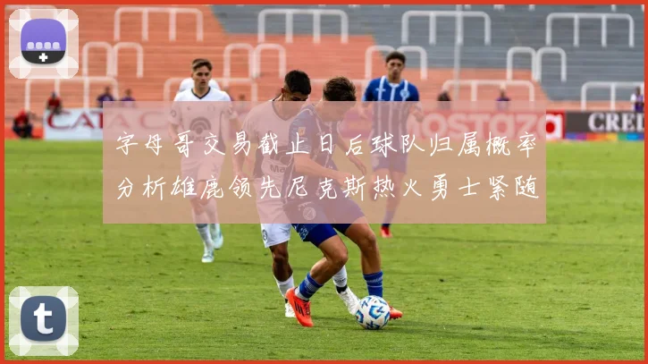 字母哥交易截止日后球队归属概率分析雄鹿领先尼克斯热火勇士紧随其后