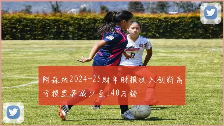 阿森纳2024-25财年财报收入创新高亏损显著减少至140万镑