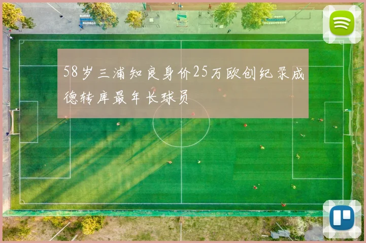 58岁三浦知良身价25万欧创纪录成德转库最年长球员