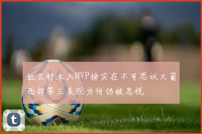 杜兰特未入MVP榜实在不可思议火箭西部第三表现为何仍被忽视