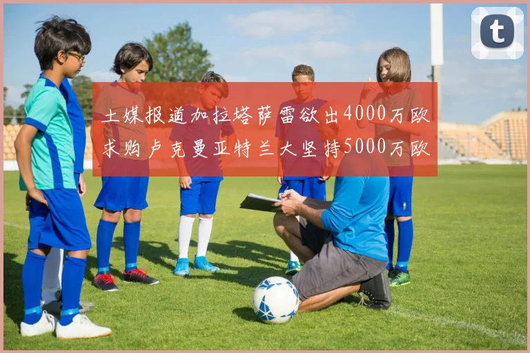 土媒报道加拉塔萨雷欲出4000万欧求购卢克曼亚特兰大坚持5000万欧要价
