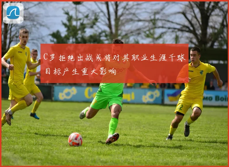 C罗拒绝出战或将对其职业生涯千球目标产生重大影响