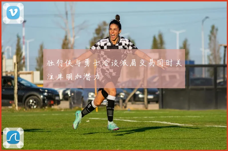 独行侠与勇士洽谈浓眉交易同时关注库明加潜力