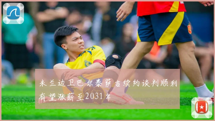 米兰边卫巴尔泰萨吉续约谈判顺利有望涨薪至2031年