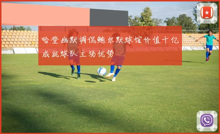 哈登幽默调侃鲍尔默球馆价值十亿成就球队主场优势