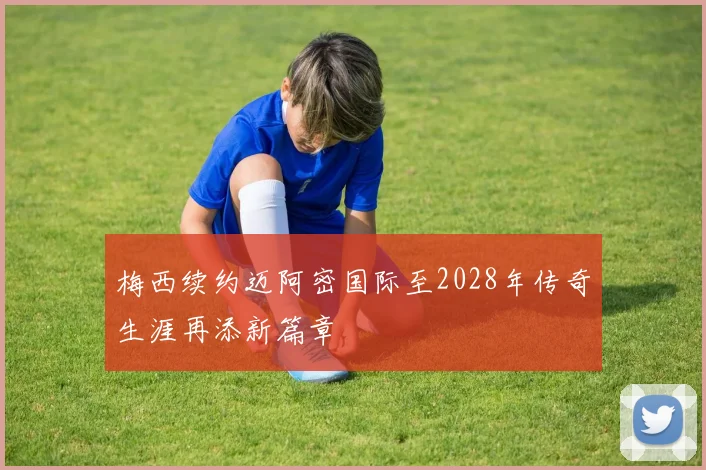 梅西续约迈阿密国际至2028年传奇生涯再添新篇章