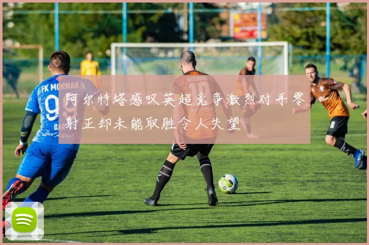 阿尔特塔感叹英超竞争激烈对手零射正却未能取胜令人失望
