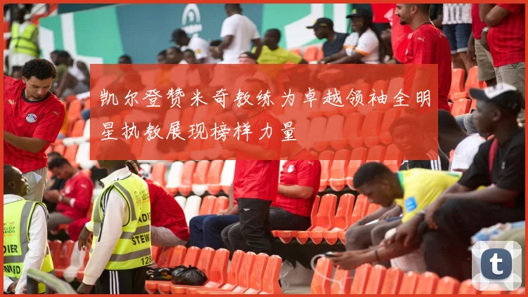 凯尔登赞米奇教练为卓越领袖全明星执教展现榜样力量