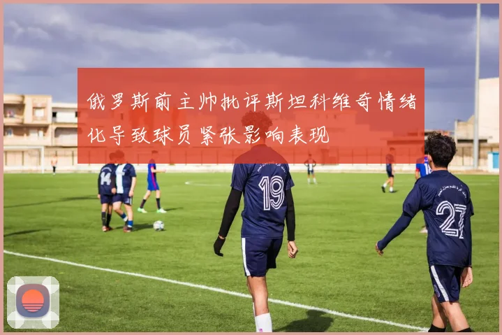 俄罗斯前主帅批评斯坦科维奇情绪化导致球员紧张影响表现