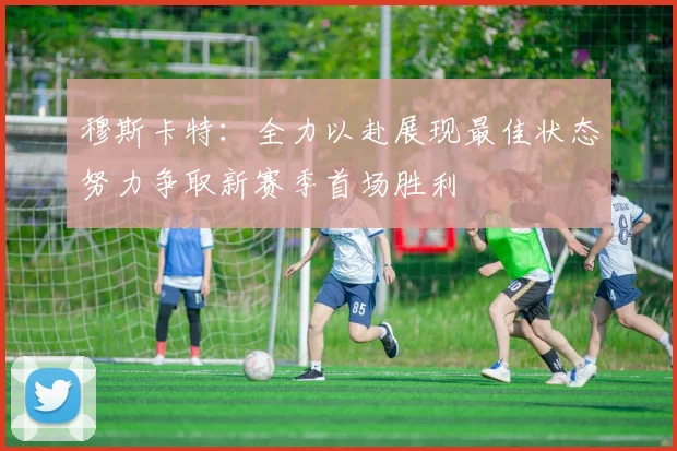 穆斯卡特：全力以赴展现最佳状态努力争取新赛季首场胜利