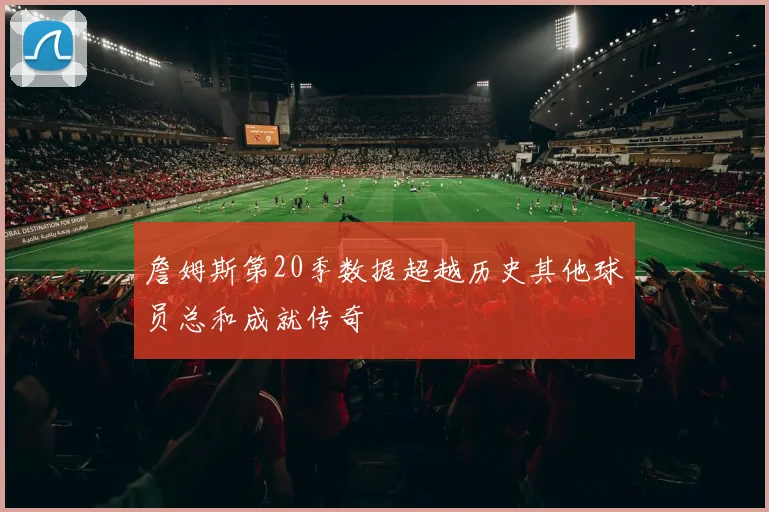 詹姆斯第20季数据超越历史其他球员总和成就传奇
