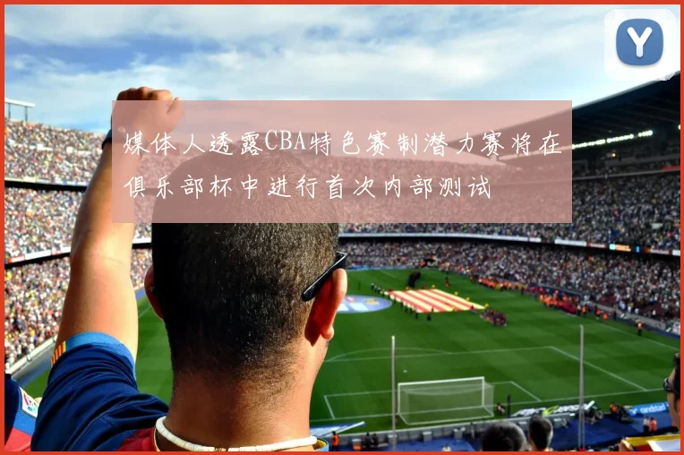 媒体人透露CBA特色赛制潜力赛将在俱乐部杯中进行首次内部测试