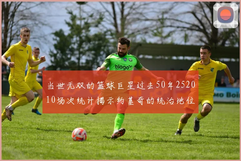 当世无双的篮球巨星过去50年252010场次统计揭示约基奇的统治地位