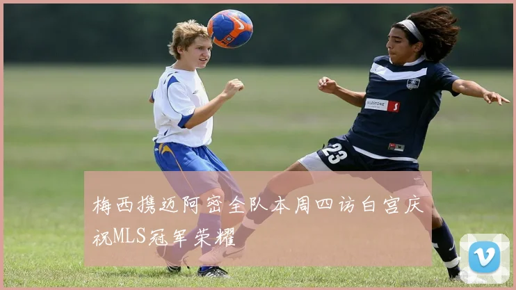 梅西携迈阿密全队本周四访白宫庆祝MLS冠军荣耀