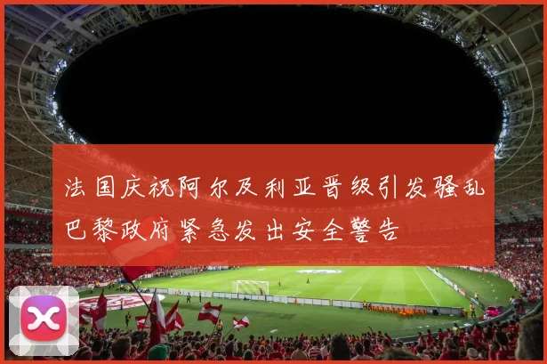 法国庆祝阿尔及利亚晋级引发骚乱巴黎政府紧急发出安全警告
