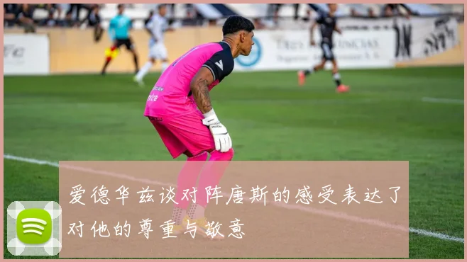 爱德华兹谈对阵唐斯的感受表达了对他的尊重与敬意