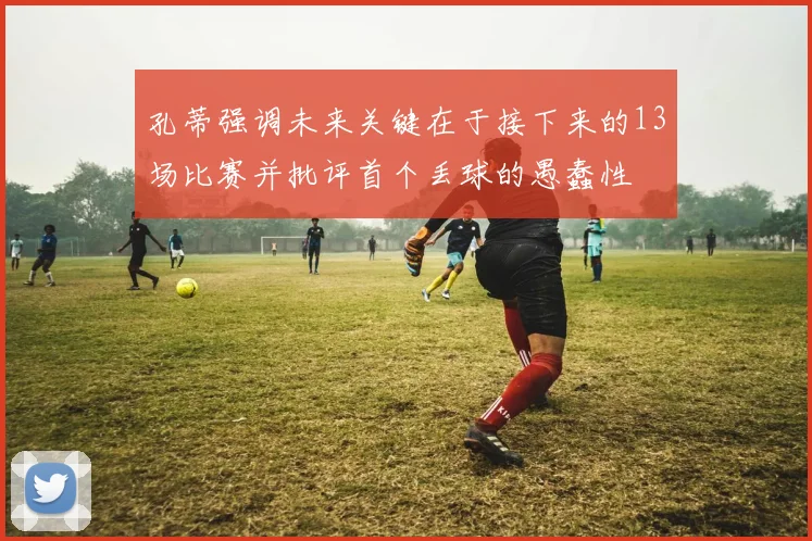 孔蒂强调未来关键在于接下来的13场比赛并批评首个丢球的愚蠢性