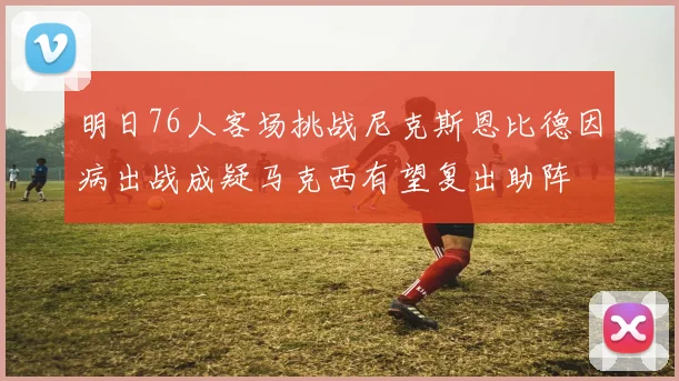 明日76人客场挑战尼克斯恩比德因病出战成疑马克西有望复出助阵