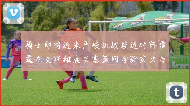 骑士即将迎来严峻挑战接连对阵雷霆尼克斯雄鹿活塞篮网考验实力与韧性