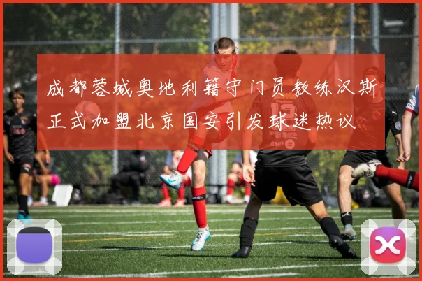 成都蓉城奥地利籍守门员教练汉斯正式加盟北京国安引发球迷热议